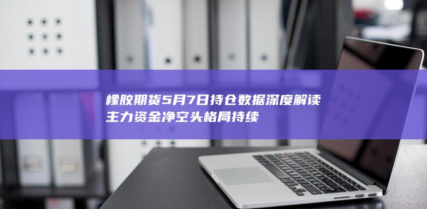 橡胶期货5月7日持仓数据深度解读